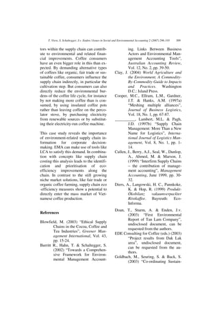 T. Viere, S. Schaltegger, J.v. Enden / Issues in Social and Environmental Accounting 2 (2007) 296-310   309


tors within the supply chain can contrib-                           ing. Links Between Business
ute to environmental and related finan-                             Actors and Environmental Man-
cial improvements. Coffee consumers                                 agement Accounting Tools”,
have an even bigger role in this than ex-                           Australian Accounting Review,
pected. By demanding alternative types                              Vol. 12, No. 2, pp. 39-50.
of coffees like organic, fair trade or sus-                 Clay, J. (2004) World Agriculture and
tainable coffee, consumers influence the                            the Environment. A Commodity-
supply chain indirectly, in particular the                          By-Commodity Guide to Impacts
cultivation step. But consumers can also                            and Practices. Washington
directly reduce the environmental bur-                              D.C.: Island Press.
dens of the coffee life cycle, for instance                 Cooper, M.C., Ellram, L.M., Gardner,
by not making more coffee than is con-                              J.T. & Hanks, A.M. (1997a)
sumed, by using insulated coffee pots                               “Meshing multiple alliances”,
rather than leaving coffee on the perco-                            Journal of Business Logistics,
lator stove, by purchasing electricity                              Vol. 18, No. 1, pp. 67-87.
from renewable sources or by substitut-                     __________, Lambert, M.L. & Pagh,
ing their electricity-run coffee machine.                           J.D. (1997b) “Supply Chain
                                                                    Management: More Than a New
This case study reveals the importance                              Name for Logistics”, Interna-
of environment-related supply chain in-                             tional Journal of Logistics Man-
formation for corporate decision-                                   agement, Vol. 8, No. 1, pp. 1-
making. EMA can make use of tools like                              14.
LCA to satisfy this demand. In combina-                     Cullen, J., Berry, A.J., Seal, W., Dunlop,
tion with concepts like supply chain                                A., Ahmed, M. & Marson, J.
costing this analysis leads to the identifi-                        (1999) “Interfirm Supply Chains
cation and prioritisation of eco-                                   – the contribution of manage-
efficiency improvements along the                                   ment accounting”, Management
chain. In contrast to the still growing                             Accounting, June 1999, pp. 30-
niche market solutions, like fair trade or                          32.
organic coffee farming, supply chain eco                    Diers, A., Langowski, H. C., Pannkoke,
-efficiency measures show a potential to                            K. & Hop, R. (1999) Produkt-
directly enter the mass market of Viet-                             Ökobilanz       vakuumverpackter
namese coffee production.                                           Röstkaffee. Bayreuth: Eco-
                                                                    Informa.
                                                            Doan, T., Sturm, A. & Enden, J.v.
References
                                                                   (2003) “First Environmental
                                                                   Report of Tan Lam Company”,
Blowfield, M. (2003) “Ethical Supply
                                                                   undisclosed document, can be
        Chains in the Cocoa, Coffee and
                                                                   requested from the authors.
        Tea Industries”, Greener Man-
                                                            EDE Consulting for Coffee (eds.) (2003)
        agement International, Vol. 43,
                                                                   “Project results from Dak Lak
        pp. 15-24.
                                                                   area”, undisclosed document,
Burritt R., Hahn, T. & Schaltegger, S.
                                                                   can be requested from the au-
        (2002) “Towards a Comprehen-
                                                                   thors.
        sive Framework for Environ-
                                                            Goldbach, M., Seuring, S. & Back, S.
        mental Management Account-
                                                                   (2003) “Co-ordinating Sustain-
 