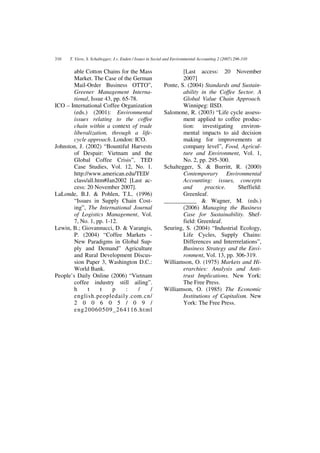 310   T. Viere, S. Schaltegger, J.v. Enden / Issues in Social and Environmental Accounting 2 (2007) 296-310


        able Cotton Chains for the Mass                            [Last access: 20 November
        Market. The Case of the German                             2007]
        Mail-Order Business OTTO”,                         Ponte, S. (2004) Standards and Sustain-
        Greener Management Interna-                                ability in the Coffee Sector. A
        tional, Issue 43, pp. 65-78.                               Global Value Chain Approach.
ICO – International Coffee Organization                            Winnipeg: IISD.
        (eds.) (2001): Environmental                       Salomone, R. (2003) “Life cycle assess-
        issues relating to the coffee                              ment applied to coffee produc-
        chain within a context of trade                            tion: investigating environ-
        liberalization, through a life-                            mental impacts to aid decision
        cycle approach. London: ICO.                               making for improvements at
Johnston, J. (2002) “Bountiful Harvests                            company level”, Food, Agricul-
        of Despair: Vietnam and the                                ture and Environment, Vol. 1,
        Global Coffee Crisis”, TED                                 No. 2, pp. 295-300.
        Case Studies, Vol. 12, No. 1.                      Schaltegger, S. & Burritt, R. (2000)
        http://www.american.edu/TED/                               Contemporary Environmental
        class/all.htm#Jan2002 [Last ac-                            Accounting: issues, concepts
        cess: 20 November 2007].                                   and       practice.    Sheffield:
LaLonde, B.J. & Pohlen, T.L. (1996)                                Greenleaf.
        “Issues in Supply Chain Cost-                      ___________ & Wagner, M. (eds.)
        ing”, The International Journal                            (2006) Managing the Business
        of Logistics Management, Vol.                              Case for Sustainability. Shef-
        7, No. 1, pp. 1-12.                                        field: Greenleaf.
Lewin, B.; Giovannucci, D. & Varangis,                     Seuring, S. (2004) “Industrial Ecology,
        P. (2004) “Coffee Markets -                                Life Cycles, Supply Chains:
        New Paradigms in Global Sup-                               Differences and Interrrelations”,
        ply and Demand” Agriculture                                Business Strategy and the Envi-
        and Rural Development Discus-                              ronment, Vol. 13, pp. 306-319.
        sion Paper 3, Washington D.C.:                     Williamson, O. (1975) Markets and Hi-
        World Bank.                                                erarchies: Analysis and Anti-
People’s Daily Online (2006) “Vietnam                              trust Implications. New York:
        coffee industry still ailing”.                             The Free Press.
        h      t    t    p     :     / /                   Williamson, O. (1985) The Economic
        english.peopledaily.com.cn/                                Institutions of Capitalism. New
        2 0 0 6 0 5 / 0 9 /                                        York: The Free Press.
        eng20060509_264116.ht ml
 