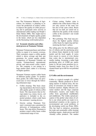 298     T. Viere, S. Schaltegger, J.v. Enden / Issues in Social and Environmental Accounting 2 (2007) 296-310


tion. The Vietnamese Ministry of Agri-                       •     Colour sorting: Further value is
culture, for instance, is planning to in-                          added to the coffee beans if they do
crease the production of arabica coffee,                           not only consist of the same size
to improve the quality of coffee process-                          but also of the same colour. Beans
ing and to participate more actively in                            that are too dark are sorted out as
international coffee trading (see People’s                         otherwise the quality of the roasted
Daily Online 2006). This might lead to                             coffee at the customer’s site would
the development of higher quality grades                           deteriorate.
in the future, which are less dependent
                                                             •     Wet polishing: This final step pro-
on the fluctuating world market prices.
                                                                   duces the highest quality robusta
                                                                   coffee beans by improving and har-
2.2 Economic situation and refine-
                                                                   monising the bean’s surface.
ment process at Neumann Vietnam
                                                             The selling price for the different quali-
Neumann Vietnam purchases and refines                        ties of robusta and the purchasing price
coffee to export it to roasters overseas.                    for robusta beans depend on the world
Their customers expect a coffee quality                      market and the local supply. It varies
which is above average and they pay                          from season to season or even shorter
premiums for certain quality grades.                         time scales due to international com-
Competitors of Neumann Vietnam are                           modity trading. Assuming a rather high
various Vietnam-based international,                         purchasing price of €1000 per metric
private and state-owned coffee export-                       tonne (t), the per tonne premium for re-
ers. The company is not aiming at a                          finement ranges from less than €5 for
huge market share; rather it is focusing                     cleaned beans up to €60 for wet polished
on higher qualities.                                         robusta.

Neumann Vietnam exports coffee beans
                                                             2.3 Coffee and the environment
of different quality grades. To produce
these grades, the coffee beans are proc-                     Coffee is a typical example of a global
essed once or twice through the follow-                      commodity. Mainly produced in devel-
ing refinement steps:                                        oping nations in tropical areas, the ma-
•     Coffee cleaning: This basic clean-                     jority of consumers are found in indus-
      ing step produces the lowest export-                   trialised countries. Highly efficient con-
      able quality grade of robusta coffee                   sumer markets and the large corporate
      beans. The step ensures that no for-                   wholesalers, roasters, and traders buy
      eign matter (e.g. stones, leaves, soil                 coffee from agricultural smallholders
      particles) is included in the ex-                      and middlemen. The widely spread per-
      ported products which could harm                       ception of the global value chain of cof-
      the customers’ roasting devices.                       fee is one where profits are made in in-
                                                             dustrialised countries at the expense of
•     Gravity sorting: Neumann Viet-
                                                             environmental and social problems in
      nam’s customers pay a premium for
                                                             the developing world (see Ponte 2004).
      deliveries of homogeneous coffee
                                                             This has lead to initiatives promoting
      beans. This step allows Neumann to
                                                             fair trade and sustainable coffee farming
      produce export coffee beans within
                                                             including organic, shade-grown and bird
      a determined range of size.
                                                             -friendly coffee products. The market
 