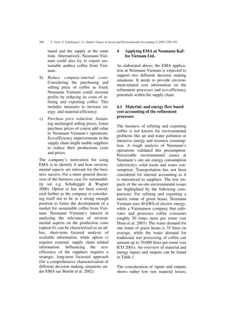 300    T. Viere, S. Schaltegger, J.v. Enden / Issues in Social and Environmental Accounting 2 (2007) 296-310


      mand and the supply at the same                       4     Applying EMA at Neumann Kaf-
      time. Alternatively, Neumann Viet-                          fee Vietnam Ltd.
      nam could also try to export sus-
      tainable arabica coffee from Viet-                    As elaborated above, the EMA applica-
      nam.                                                  tion at Neumann Vietnam is expected to
                                                            support two different decision making
b)    Reduce company-internal costs:
                                                            situations: It needs to provide environ-
      Considering the purchasing and
                                                            ment-related cost information on the
      selling price of coffee as fixed,
                                                            refinement processes and eco-efficiency
      Neumann Vietnam could increase
                                                            potentials within the supply chain.
      profits by reducing its costs of re-
      fining and exporting coffee. This
      includes measures to increase en-                     4.1 Material- and energy flow based
      ergy- and material-efficiency.                        cost accounting of the refinement
                                                            processes
c)    Purchase price reduction: Assum-
      ing unchanged selling prices, lower
                                                            The business of refining and exporting
      purchase prices of course add value
                                                            coffee is not known for environmental
      to Neumann Vietnam’s operations.
                                                            problems like air and water pollution or
      Eco-efficiency improvements in the
                                                            intensive energy and resource consump-
      supply chain might enable suppliers
                                                            tion. A rough analysis of Neumann’s
      to reduce their productions costs
                                                            operations validated this presumption.
      and prices.
                                                            Perceivable environmental issues at
The company’s motivation for using                          Neumann’s site are energy consumption
EMA is to identify if and how environ-                      (electricity), solid waste and water con-
mental aspects are relevant for the busi-                   sumption. Transportation has not been
ness success (for a more general discus-                    considered for internal accounting as it
sion of the business case for sustainabil-                  is outsourced to suppliers. The low im-
ity see e.g. Schaltegger & Wagner                           pacts of the on-site environmental issues
2006). Option a) has not been consid-                       are highlighted by the following com-
ered further as the company is consider-                    parisons: For refining and exporting a
ing itself not to be in a strong enough                     metric tonne of green beans, Neumann
position to foster the development of a                     Vietnam uses 40 kWh of electric energy,
market for sustainable coffee from Viet-                    while a Vietnamese company that culti-
nam. Neumann Vietnam’s interest in                          vates and processes coffee consumes
analysing the relevance of environ-                         roughly 50 times more per tonne (see
mental aspects on the production costs                      Doan et al. 2003). The water demand for
(option b), can be characterised as an ad-                  one tonne of green beans is 35 litres on
hoc, short-term focused analysis of                         average, while the water demand for
available information, while option c)                      traditional wet processing of coffee can
requires external, supply chain related                     amount up to 70,000 litres per tonne (see
information. Influencing the eco-                           ICO 2001). An overview of material and
efficiency of the suppliers requires a                      energy inputs and outputs can be found
strategic, long-term focussed approach                      in Table 1.
(for a comprehensive characterisation of
different decision making situations un-                    The consideration of inputs and outputs
der EMA see Burritt et al. 2002).                           shows rather low raw material losses;
 