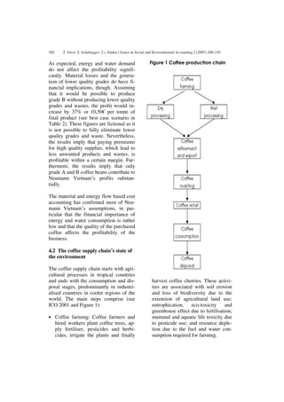 302      T. Viere, S. Schaltegger, J.v. Enden / Issues in Social and Environmental Accounting 2 (2007) 296-310


As expected, energy and water demand                            Figure 1 Coffee production chain
do not affect the profitability signifi-
cantly. Material losses and the genera-
tion of lower quality grades do have fi-
nancial implications, though. Assuming
that it would be possible to produce
grade B without producing lower quality
grades and wastes, the profit would in-
crease by 37% or 10,50€ per tonne of
final product (see best case scenario in
Table 2). These figures are fictional as it
is not possible to fully eliminate lower
quality grades and waste. Nevertheless,
the results imply that paying premiums
for high quality supplies, which lead to
less unwanted products and wastes, is
profitable within a certain margin. Fur-
thermore, the results imply that only
grade A and B coffee beans contribute to
Neumann Vietnam’s profits substan-
tially.

The material and energy flow based cost
accounting has confirmed most of Neu-
mann Vietnam’s assumptions, in par-
ticular that the financial importance of
energy and water consumption is rather
low and that the quality of the purchased
coffee affects the profitability of the
business.

4.2 The coffee supply chain’s state of
the environment

The coffee supply chain starts with agri-
cultural processes in tropical countries
and ends with the consumption and dis-                            harvest coffee cherries. These activi-
posal stages, predominantly in industri-                          ties are associated with soil erosion
alised countries in cooler regions of the                         and loss of biodiversity due to the
world. The main steps comprise (see                               extension of agricultural land use;
ICO 2001 and Figure 1):                                           eutrophication, eco-toxicity and
                                                                  greenhouse effect due to fertilisation;
• Coffee farming: Coffee farmers and                              mammal and aquatic life toxicity due
      hired workers plant coffee trees, ap-                       to pesticide use; and resource deple-
      ply fertiliser, pesticides and herbi-                       tion due to the fuel and water con-
      cides, irrigate the plants and finally                      sumption required for farming.
 