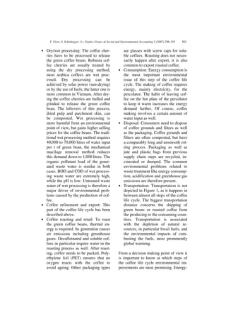 T. Viere, S. Schaltegger, J.v. Enden / Issues in Social and Environmental Accounting 2 (2007) 296-310   303


• Dry/wet processing: The coffee cher-                        are glasses with screw caps for solu-
  ries have to be processed to release                        ble coffees. Roasting does not neces-
  the green coffee beans. Robusta cof-                        sarily happen after export, it is also
  fee cherries are usually treated by                         common to export roasted coffee.
  using the dry processing method;                          • Consumption: Energy consumption is
  most arabica coffees are wet proc-                          the most important environmental
  essed. Dry processing can be                                issue of this step of the coffee life
  achieved by solar power (sun-drying)                        cycle. The making of coffee requires
  or by the use of fuels; the latter one is                   energy, mainly electricity, for the
  more common in Vietnam. After dry-                          percolator. The habit of leaving cof-
  ing the coffee cherries are hulled and                      fee on the hot plate of the percolator
  grinded to release the green coffee                         to keep it warm increases the energy
  bean. The leftovers of this process,                        demand further. Of course, coffee
  dried pulp and parchment skin, can                          making involves a certain amount of
  be composted. Wet processing is                             water input as well.
  more harmful from an environmental                        • Disposal: Consumers need to dispose
  point of view, but gains higher selling                     of coffee grounds and filters as well
  prices for the coffee beans. The tradi-                     as the packaging. Coffee grounds and
  tional wet processing method requires                       filters are often composted, but have
  40,000 to 70,000 litres of water input                      a comparably long and unsmooth rot-
  per t of green bean, the mechanical                         ting process. Packaging as well as
  mucilage removal method reduces                             jute and plastic bags from previous
  this demand down to 1,000 litres. The                       supply chain steps are recycled, in-
  organic pollutant load of the gener-                        cinerated or dumped. The common
  ated waste water is similar in both                         environmental problems related to
  cases. BOD and COD of wet process-                          waste treatment like energy consump-
  ing waste water are extremely high,                         tion, acidification and greenhouse gas
  while the pH is low. Untreated waste                        emissions are therefore present.
  water of wet processing is therefore a                    • Transportation: Transportation is not
  major driver of environmental prob-                         depicted in Figure 1, as it happens in
  lems caused by the production of cof-                       between almost all steps of the coffee
  fee.                                                        life cycle. The biggest transportation
• Coffee refinement and export: This                          distance concerns the shipping of
  part of the coffee life cycle has been                      green beans or roasted coffee from
  described above.                                            the producing to the consuming coun-
• Coffee roasting and retail: To roast                        tries. Transportation is associated
  the green coffee beans, thermal en-                         with the depletion of natural re-
  ergy is required. Its generation causes                     sources, in particular fossil fuels, and
  air emissions including greenhouse                          the environmental impacts of com-
  gases. Decaffeinated and soluble cof-                       busting the fuels, most prominently
  fees in particular require water in the                     global warming.
  roasting process as well. After roast-
  ing, coffee needs to be packed, Poly-                     From a decision making point of view it
  ethylene foil (PET) ensures that no                       is important to know at which steps of
  oxygen reacts with the coffee to                          the coffee life cycle environmental im-
  avoid ageing. Other packaging types                       provements are most promising. Energy-
 