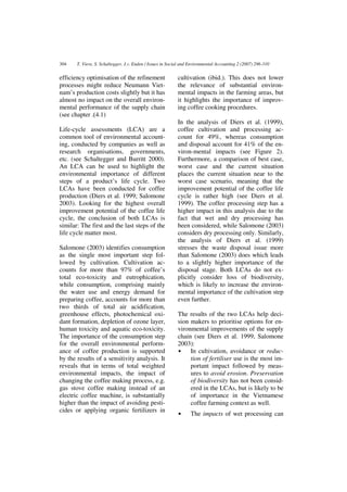 304    T. Viere, S. Schaltegger, J.v. Enden / Issues in Social and Environmental Accounting 2 (2007) 296-310


efficiency optimisation of the refinement                   cultivation (ibid.). This does not lower
processes might reduce Neumann Viet-                        the relevance of substantial environ-
nam’s production costs slightly but it has                  mental impacts in the farming areas, but
almost no impact on the overall environ-                    it highlights the importance of improv-
mental performance of the supply chain                      ing coffee cooking procedures.
(see chapter .(4.1)
                                                            In the analysis of Diers et al. (1999),
Life-cycle assessments (LCA) are a                          coffee cultivation and processing ac-
common tool of environmental account-                       count for 49%, whereas consumption
ing, conducted by companies as well as                      and disposal account for 41% of the en-
research organisations, governments,                        viron-mental impacts (see Figure 2).
etc. (see Schaltegger and Burritt 2000).                    Furthermore, a comparison of best case,
An LCA can be used to highlight the                         worst case and the current situation
environmental importance of different                       places the current situation near to the
steps of a product’s life cycle. Two                        worst case scenario, meaning that the
LCAs have been conducted for coffee                         improvement potential of the coffee life
production (Diers et al. 1999; Salomone                     cycle is rather high (see Diers et al.
2003). Looking for the highest overall                      1999). The coffee processing step has a
improvement potential of the coffee life                    higher impact in this analysis due to the
cycle, the conclusion of both LCAs is                       fact that wet and dry processing has
similar: The first and the last steps of the                been considered, while Salomone (2003)
life cycle matter most.                                     considers dry processing only. Similarly,
                                                            the analysis of Diers et al. (1999)
Salomone (2003) identifies consumption                      stresses the waste disposal issue more
as the single most important step fol-                      than Salomone (2003) does which leads
lowed by cultivation. Cultivation ac-                       to a slightly higher importance of the
counts for more than 97% of coffee’s                        disposal stage. Both LCAs do not ex-
total eco-toxicity and eutrophication,                      plicitly consider loss of biodiversity,
while consumption, comprising mainly                        which is likely to increase the environ-
the water use and energy demand for                         mental importance of the cultivation step
preparing coffee, accounts for more than                    even further.
two thirds of total air acidification,
greenhouse effects, photochemical oxi-                      The results of the two LCAs help deci-
dant formation, depletion of ozone layer,                   sion makers to prioritise options for en-
human toxicity and aquatic eco-toxicity.                    vironmental improvements of the supply
The importance of the consumption step                      chain (see Diers et al. 1999, Salomone
for the overall environmental perform-                      2003):
ance of coffee production is supported                      •    In cultivation, avoidance or reduc-
by the results of a sensitivity analysis. It                     tion of fertiliser use is the most im-
reveals that in terms of total weighted                          portant impact followed by meas-
environmental impacts, the impact of                             ures to avoid erosion. Preservation
changing the coffee making process, e.g.                         of biodiversity has not been consid-
gas stove coffee making instead of an                            ered in the LCAs, but is likely to be
electric coffee machine, is substantially                        of importance in the Vietnamese
higher than the impact of avoiding pesti-                        coffee farming context as well.
cides or applying organic fertilizers in
                                                            •     The impacts of wet processing can
 