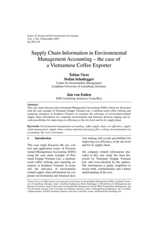 Issues in Social and Environmental Accounting
Vol. 1, No. 2 December 2007
Pp 296-310



    Supply Chain Information in Environmental
      Management Accounting – the case of
          a Vietnamese Coffee Exporter
                                           Tobias Viere
                                        Stefan Schaltegger
                              Centre for Sustainability Management
                           Leuphana University of Lueneburg, Germany

                                           Jan von Enden
                               EDE Consulting Americas, Costa Rica

Abstract:
This case study discusses Environmental Management Accounting (EMA) which are illustrated
with the case example of Neumann Gruppe Vietnam Ltd., a medium-sized coffee refining and
exporting enterprise in Southern Vietnam. It examines the relevance of environment-related
supply chain information for corporate environmental and financial decision making and re-
veals possibilities for improving eco-efficiency at the site level and for its supply chain.

Keywords: Environmental management accounting, coffee supply chain, eco-efficiency, supply
chain management, supply chain costing, material and energy flow costing, environmental cost
accounting, life cycle assessment

1       Introduction                                        sion making and reveals possibilities for
                                                            improving eco-efficiency at the site level
This case study discusses the use, con-                     and for its supply chain.
text and application issues of Environ-
mental Management Accounting (EMA)                          All company related information pro-
using the case study example of Neu-                        vided in this case study has been dis-
mann Gruppe Vietnam Ltd., a medium-                         closed by Neumann Gruppe Vietnam
sized coffee refining and exporting en-                     Ltd. and cross-checked by the authors.
terprise in Southern Vietnam. It exam-                      The information is partly simplified to
ines the relevance of environment-                          ensure both, confidentiality and a better
related supply chain information for cor-                   understanding of the case.
porate environmental and financial deci-
Tobias Viere is an EMA lecturer and researcher at the Centre for Sustainability Management (CSM), Leuphana Univer-
sity of Lueneburg, Germany, email: viere@uni.leuphana.de. Stefan Schaltegger is full professor for Management and
Business Economics, head of the Centre for Sustainability Management and the MBA Sustainability Management, and
Vice-President research of the University of Lüneburg, Germany, email: schaltegger@uni.leuphana.de. Jan von Enden
is Representative of EDE Consulting Americas, San Jose, Costa Rica, email: vonenden@ede-consulting.com
 