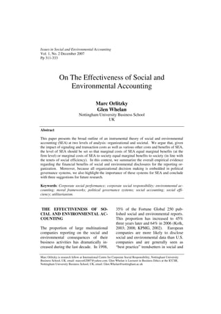 Issues in Social and Environmental Accounting
Vol. 1, No. 2 December 2007
Pp 311-333




               On The Effectiveness of Social and
                  Environmental Accounting

                                              Marc Orlitzky
                                              Glen Whelan
                                Nottingham University Business School
                                                UK

Abstract

This paper presents the broad outline of an instrumental theory of social and environmental
accounting (SEA) at two levels of analysis: organizational and societal. We argue that, given
the impact of signaling and transaction costs as well as various other costs and benefits of SEA,
the level of SEA should be set so that marginal costs of SEA equal marginal benefits (at the
firm level) or marginal costs of SEA to society equal marginal benefits to society (in line with
the tenets of social efficiency). In this context, we summarize the overall empirical evidence
regarding the financial benefits of social and environmental disclosures for the reporting or-
ganization. Moreover, because all organizational decision making is embedded in political
governance systems, we also highlight the importance of these systems for SEA and conclude
with three suggestions for future research.

Keywords: Corporate social performance; corporate social responsibility; environmental ac-
counting; moral frameworks; political governance systems; social accounting; social effi-
ciency; utilitarianism.



THE EFFECTIVENESS OF SO-                                      35% of the Fortune Global 250 pub-
CIAL AND ENVIRONMENTAL AC-                                    lished social and environmental reports.
COUNTING                                                      This proportion has increased to 45%
                                                              three years later and 64% in 2006 (Kolk,
The proportion of large multinational                         2003; 2008; KPMG, 2002). European
companies reporting on the social and                         companies are more likely to disclose
environmental consequences of their                           social and environmental data than U.S.
business activities has dramatically in-                      companies and are generally seen as
creased during the last decade. In 1998,                      “best practice” trendsetters in social and

Marc Orlitzky is research fellow at International Centre for Corporate Social Responsibility, Nottingham University
Business School, UK, email: marcorli2007@yahoo.com. Glen Whelan is Lecturer in Business Ethics at the ICCSR,
Nottingham University Business School, UK, email: Glen.Whelan@nottingham.ac.uk
 