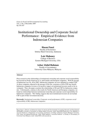 Issues in Social and Environmental Accounting
Vol. 1, No. 2 December 2007
Pp 334-347



  Institutional Ownership and Corporate Social
     Performance: Empirical Evidence from
              Indonesian Companies

                                            Hasan Fauzi
                                       Faculty of Economics
                                Sebelas Maret University, Indonesia

                                           Lois Mahoney
                                        College of Business
                                 Eastern Michigan University, USA

                                    Azhar Abdul Rahman
                                     Faculty of Accountancy
                                University Utara Malaysia, Malaysia

Abstract

Prior research on the relationships of institutional ownership and corporate social responsibility
has focused on North American (U.S. and Canada) and European companies. With the passage
of Indonesian Law No. 40 in 2007, Indonesian companies are now obligated to conduct CSP.
As these companies objected to the passage of this law, awareness of how CSP may benefit
Indonesian companies in terms of its positive impact on institutional investors needs to be in-
vestigated. Thus, this paper examines the relationships of IO and CSP for Indonesian compa-
nies. Unfortunately, contrary to the results for North American and European companies, we
found no relationships between institutional ownership and corporate social responsibility for
Indonesian companies. This finding suggests that most institutional investors do not include
CSP as part of their investment decisions.

Keywords: Institutional ownership, Corporate social performance (CSP), corporate social
responsibility (CSR), Indonesian companies




Hasan Fauzi is Director of Indonesian Center for Social and Environmental Accounting Research and Development
(ICSEARD) at Faculty of Economics of Sebelas Maret University, email: hfauzi2003@indo.net.id. Lois Mahoney is
Associate Professor at Department of Accounting and Finance at College of Business Eastern Michigan University,
USA, email: lois.mahoney@emich.edu. Azhar Abdul Rahman is Associate Prefessor at Faculty of Accountancy of
University Utara Malaysia, email: Azhar258@e-web.uum.edu.my.
 
