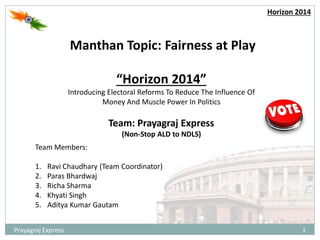1Prayagraj Express
Horizon 2014
Manthan Topic: Fairness at Play
“Horizon 2014”
Introducing Electoral Reforms To Reduce The Influence Of
Money And Muscle Power In Politics
Team Members:
1. Ravi Chaudhary (Team Coordinator)
2. Paras Bhardwaj
3. Richa Sharma
4. Khyati Singh
5. Aditya Kumar Gautam
Team: Prayagraj Express
(Non-Stop ALD to NDLS)
 