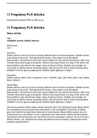 11 Pregnancy PLR Articles
Download this eBook FREE at JMFree.net



11 Pregnancy PLR Articles
Demo Article

Title:
Childbirth and the Athletic Woman

Word Count:
1571

Summary:
Athletic women come in all sizes and enjoy different sports or fitness programs. Athletic women
enjoy being toned and fit. Through personal fitness, many women have developed
determination, commitment to their task, and an ability to hit the wall and go beyond. Often they
consider themselves tough and rigorous. Women who enjoy fitness as a way of Life rather than
being ëathleticí also admire their shape, sense of being in ëtoneí, flexibility and strength. So
why would an athletic woman (including women who just stay fit) need to know anything about
childbirth? Isnít the goal of preparing for childbirth about ëgetting in shape?í

Keywords:
athletic women, labour, birth, caesarean, cervix, childbirth, sport, pain relief, pelvic, hips, bodies,
baby, husband

Article Body:
Athletic women come in all sizes and enjoy different sports or fitness programs. Athletic women
enjoy being toned and fit. Through personal fitness, many women have developed
determination, commitment to their task, and an ability to hit the wall and go beyond. Often they
consider themselves tough and rigorous. Women who enjoy fitness as a way of Life rather than
being ëathleticí also admire their shape, sense of being in ëtoneí, flexibility and strength. So
why would an athletic woman (including women who just stay fit) need to know anything about
childbirth? Isnít the goal of preparing for childbirth about ëgetting in shape?í

One famous woman athlete made a public comment that if she had gone through labour before
her competitive event she would have done better in the competitions. Obviously, childbirth
gave her insights that would have improved her performance. Many athletic women may not
know that you are more likely to have a caesarean than most women. Weíve all heard stories
that dancers and horsewomen are more likely to have a caesarean; however, itís true for many
athletic women. Yet, somehow this seems paradoxical. How can being in shape lead to more
medically assisted births?




                                                                                                 1/4
 