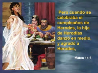Pero cuando se celebraba el cumpleaños de Herodes, la hija de Herodías danzó en medio, y agradó a Herodes, Mateo 14:6 