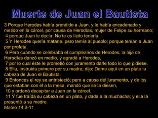 3 Porque Herodes había prendido a Juan, y le había encadenado y metido en la cárcel, por causa de Herodías, mujer de Felipe su hermano; 4 porque Juan le decía: No te es lícito tenerla. 5 Y Herodes quería matarle, pero temía al pueblo; porque tenían a Juan por profeta. 6 Pero cuando se celebraba el cumpleaños de Herodes, la hija de Herodías danzó en medio, y agradó a Herodes, 7 por lo cual éste le prometió con juramento darle todo lo que pidiese. 8 Ella, instruida primero por su madre, dijo: Dame aquí en un plato la cabeza de Juan el Bautista. 9 Entonces el rey se entristeció; pero a causa del juramento, y de los que estaban con él a la mesa, mandó que se la diesen, 10 y ordenó decapitar a Juan en la cárcel. 11 Y fue traída su cabeza en un plato, y dada a la muchacha; y ella la presentó a su madre. Mateo 14:3-11 
