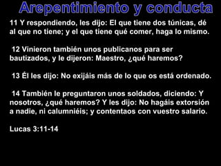 11 Y respondiendo, les dijo: El que tiene dos túnicas, dé al que no tiene; y el que tiene qué comer, haga lo mismo. 12 Vinieron también unos publicanos para ser bautizados, y le dijeron: Maestro, ¿qué haremos? 13 Él les dijo: No exijáis más de lo que os está ordenado. 14 También le preguntaron unos soldados, diciendo: Y nosotros, ¿qué haremos? Y les dijo: No hagáis extorsión a nadie, ni calumniéis; y contentaos con vuestro salario. Lucas 3:11-14 