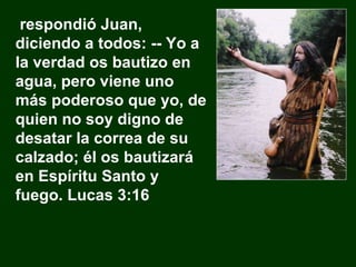respondió Juan, diciendo a todos: -- Yo a la verdad os bautizo en agua, pero viene uno más poderoso que yo, de quien no soy digno de desatar la correa de su calzado; él os bautizará en Espíritu Santo y fuego. Lucas 3:16 