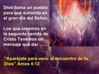 Dios llama un pueblo para que subsista en el gran día del Señor. Los que creemos en la segunda venida de Cristo Tenemos un mensaje que dar……  “ Aparéjate para venir al encuentro de tu Dios” Amos 4:12 