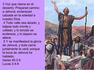 3 Voz que clama en el desierto: Preparad camino a Jehová; enderezad calzada en la soledad a nuestro Dios. 4 Todo valle sea alzado, y bájese todo monte y collado; y lo torcido se enderece, y lo áspero se allane. 5 Y se manifestará la gloria de Jehová, y toda carne juntamente la verá; porque la boca de Jehová ha hablado. Isaías 40:3-5 Lucas 3:4-6 
