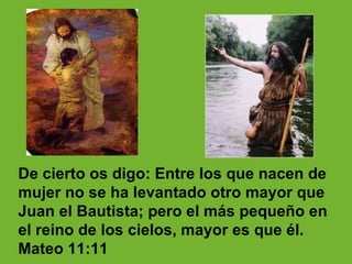 De cierto os digo: Entre los que nacen de mujer no se ha levantado otro mayor que Juan el Bautista; pero el más pequeño en el reino de los cielos, mayor es que él. Mateo 11 :11 