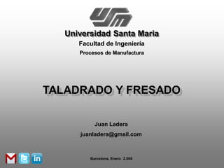 Universidad Santa Maria
      Facultad de Ingeniería
      Procesos de Manufactura




TALADRADO Y FRESADO

           Juan Ladera
      juanladera@gmail.com



         Barcelona, Enero 2.008
 