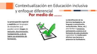Contextualización en Educación inclusiva
y enfoque diferencial
Por medio de …….
La preocupación especial
y explícita por los grupos
de estudiantes que
pueden correr riesgos de
exclusión, discriminación,
hostigamiento, o de no
lograr sus propósitos de
formación.
La identificación de las
barreras (pedagógicas, de
lenguaje y comunicación,
socioculturales, físicas, etc.)
para facilitar la presencia,
participación y avance en la
formación de cada estudiante,
y garantizar los medios para
eliminar esas barreras y
potenciar los facilitadores.
 