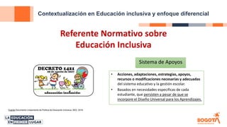 Contextualización en Educación inclusiva y enfoque diferencial
Fuente Documento Lineamiento de Política de Educación Inclusiva, SED, 2018
Referente Normativo sobre
Educación Inclusiva
Sistema de Apoyos
• Acciones, adaptaciones, estrategias, apoyos,
recursos o modificaciones necesarias y adecuadas
del sistema educativo y la gestión escolar.
• Basados en necesidades especificas de cada
estudiante, que persisten a pesar de que se
incorpore el Diseño Universal para los Aprendizajes.
 