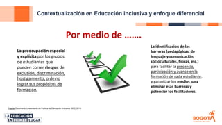 Contextualización en Educación inclusiva y enfoque diferencial
Fuente Documento Lineamiento de Política de Educación Inclusiva, SED, 2018
Por medio de …….
La preocupación especial
y explícita por los grupos
de estudiantes que
pueden correr riesgos de
exclusión, discriminación,
hostigamiento, o de no
lograr sus propósitos de
formación.
La identificación de las
barreras (pedagógicas, de
lenguaje y comunicación,
socioculturales, físicas, etc.)
para facilitar la presencia,
participación y avance en la
formación de cada estudiante,
y garantizar los medios para
eliminar esas barreras y
potenciar los facilitadores.
 