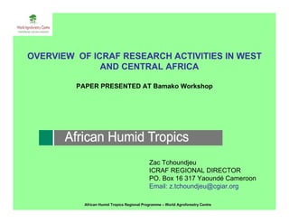 OVERVIEW OF ICRAF RESEARCH ACTIVITIES IN WEST
              AND CENTRAL AFRICA

         PAPER PRESENTED AT Bamako Workshop




                                             Zac Tchoundjeu
                                             ICRAF REGIONAL DIRECTOR
                                             PO. Box 16 317 Yaoundé Cameroon
                                             Email: z.tchoundjeu@cgiar.org

           African Humid Tropics Regional Programme – World Agroforestry Centre
 