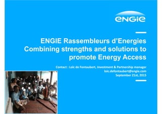 ENGIE Rassembleurs d’Energies
Combining strengths and solutions to
promote Energy Access
Contact : Loïc de Fontaubert, Investment & Partnership manager
loic.defontaubert@engie.com
September 21st, 2015
 