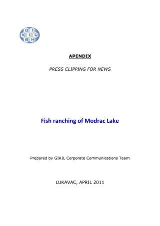 APENDIX


        PRESS CLIPPING FOR NEWS




     Fish ranching of Modrac Lake




Prepared by GIKIL Corporate Communications Team




            LUKAVAC, APRIL 2011
 