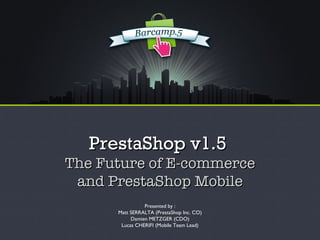 PrestaShop v1.5
The Future of E-commerce
 and PrestaShop Mobile
                Presented by :
      Matt SERRALTA (PrestaShop Inc. CO)
           Damien METZGER (CDO)
       Lucas CHERIFI (Mobile Team Lead)
 