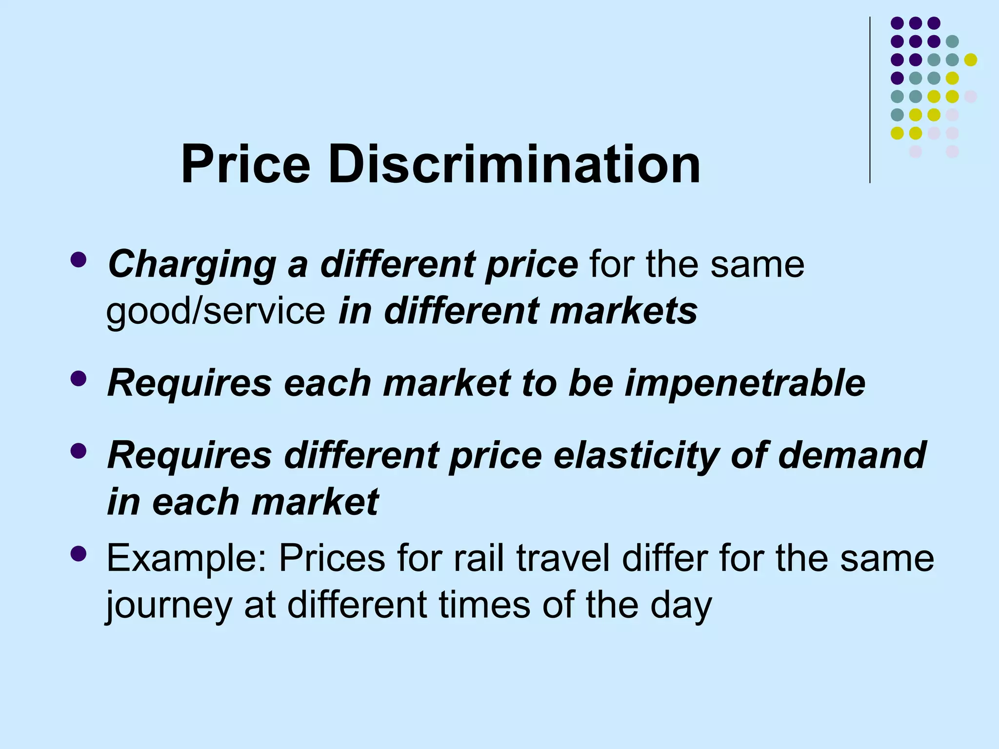 Price Discrimination
   Charging a different price for the same
    good/service in different markets
   Requires each market to be impenetrable
 Requires different price elasticity of demand
  in each market
 Example: Prices for rail travel differ for the same
  journey at different times of the day
 