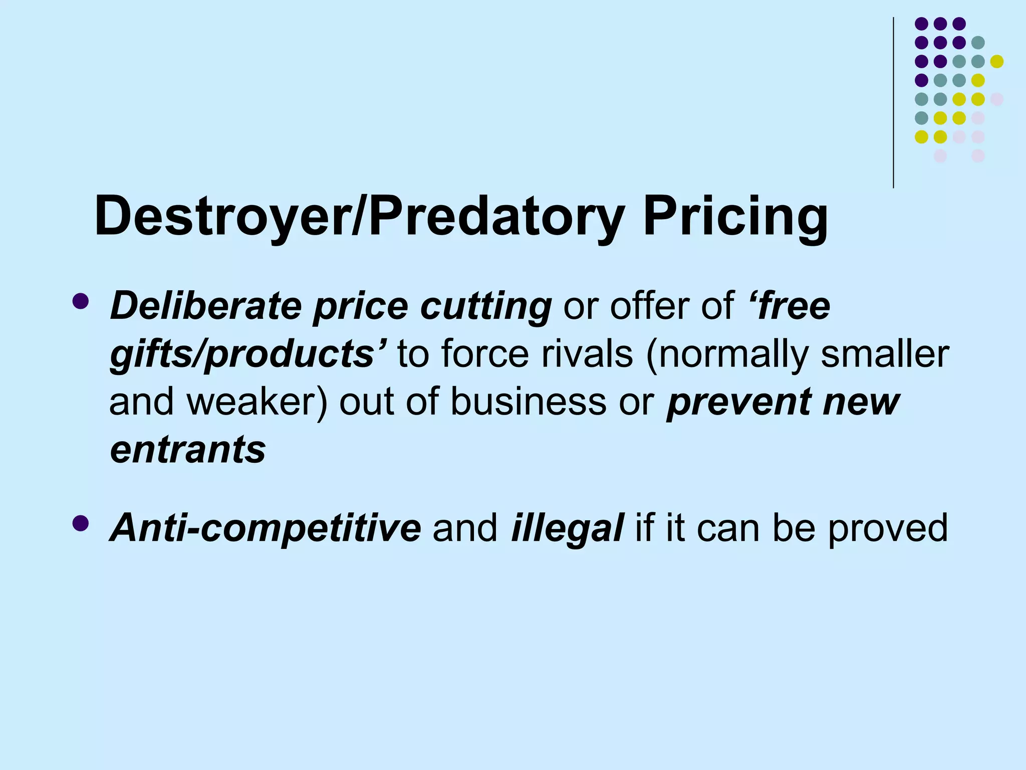 Destroyer/Predatory Pricing
   Deliberate price cutting or offer of ‘free
    gifts/products’ to force rivals (normally smaller
    and weaker) out of business or prevent new
    entrants
   Anti-competitive and illegal if it can be proved
 
