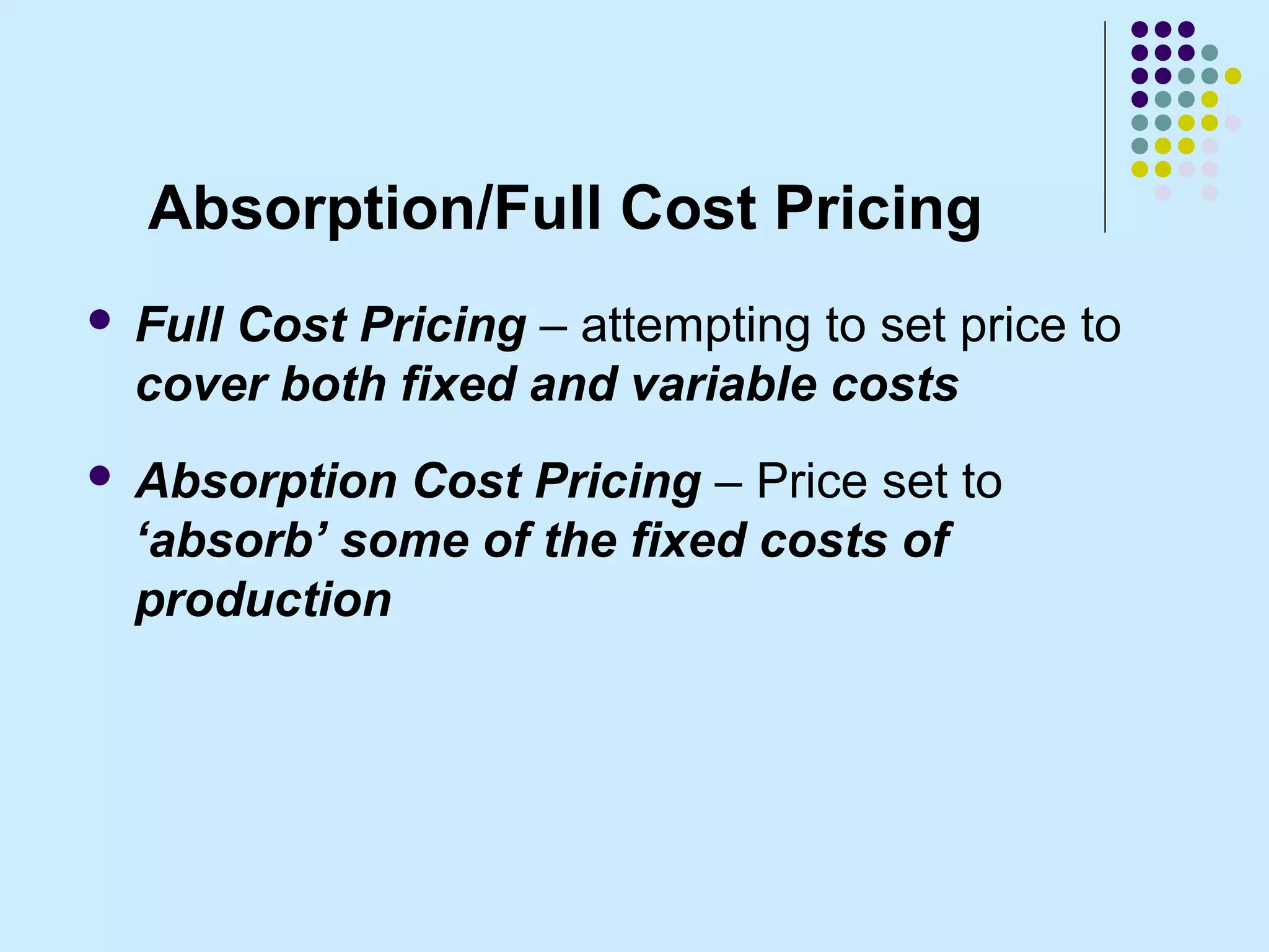 Absorption/Full Cost Pricing
   Full Cost Pricing – attempting to set price to
    cover both fixed and variable costs
   Absorption Cost Pricing – Price set to
    ‘absorb’ some of the fixed costs of
    production
 