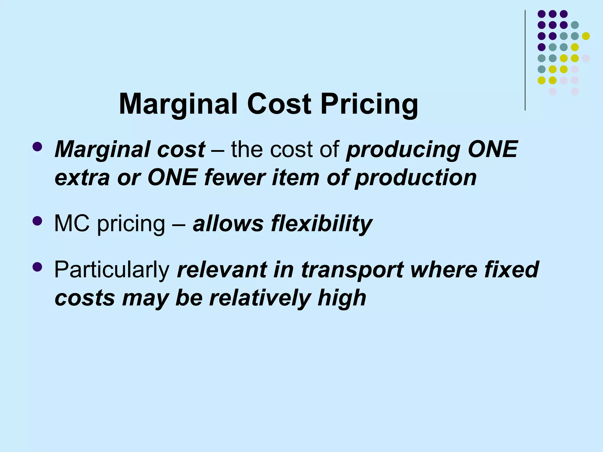 Marginal Cost Pricing
   Marginal cost – the cost of producing ONE
    extra or ONE fewer item of production
   MC pricing – allows flexibility
   Particularly relevant in transport where fixed
    costs may be relatively high
 