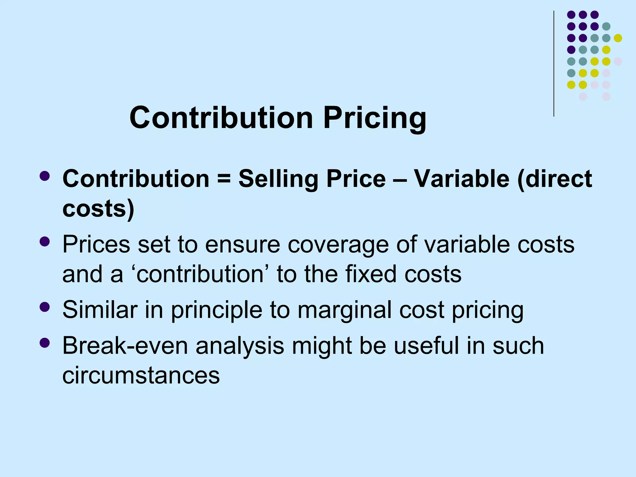 Contribution Pricing
 Contribution = Selling Price – Variable (direct
  costs)
 Prices set to ensure coverage of variable costs
  and a ‘contribution’ to the fixed costs
 Similar in principle to marginal cost pricing

 Break-even analysis might be useful in such
  circumstances
 