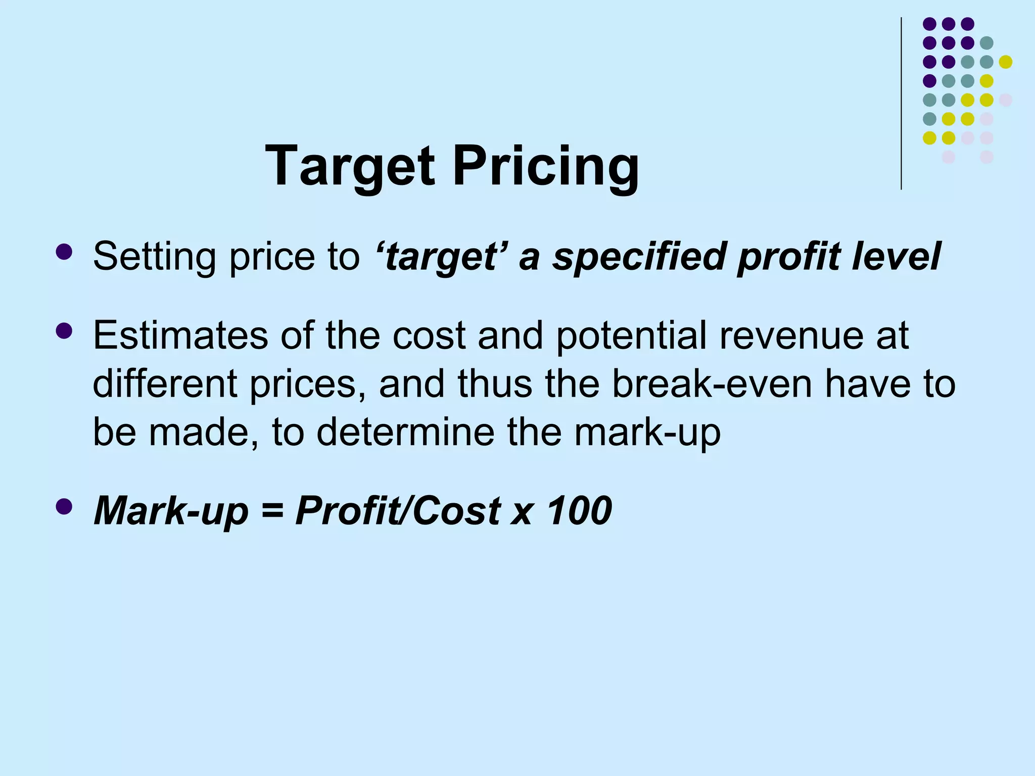 Target Pricing
   Setting price to ‘target’ a specified profit level
   Estimates of the cost and potential revenue at
    different prices, and thus the break-even have to
    be made, to determine the mark-up
   Mark-up = Profit/Cost x 100
 