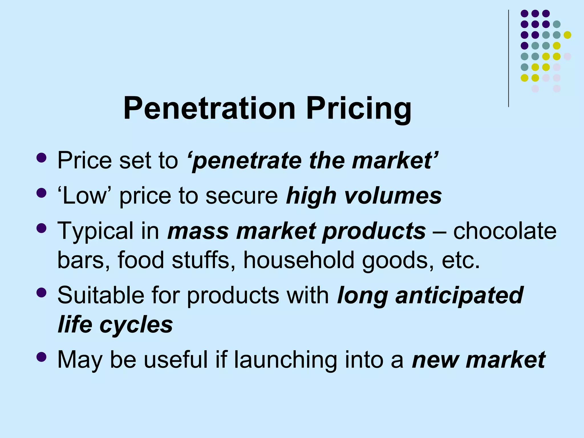 Penetration Pricing
 Price  set to ‘penetrate the market’
 ‘Low’ price to secure high volumes

 Typical in mass market products – chocolate
  bars, food stuffs, household goods, etc.
 Suitable for products with long anticipated
  life cycles
 May be useful if launching into a new market
 