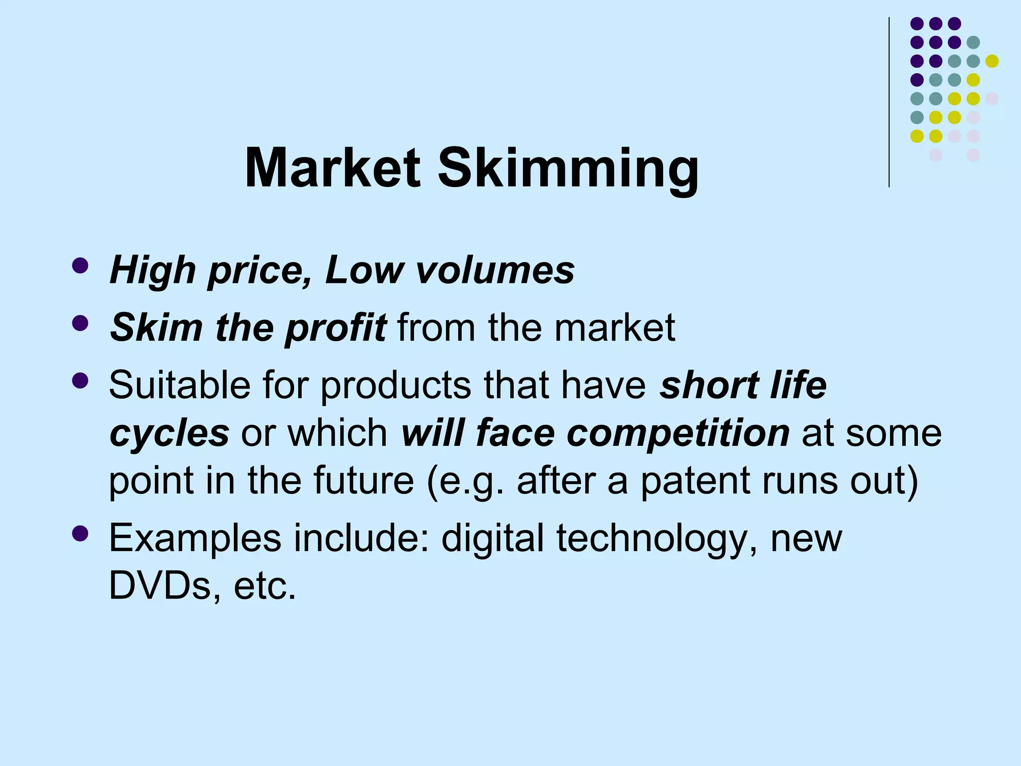 Market Skimming
 High price, Low volumes
 Skim the profit from the market

 Suitable for products that have short life
  cycles or which will face competition at some
  point in the future (e.g. after a patent runs out)
 Examples include: digital technology, new
  DVDs, etc.
 