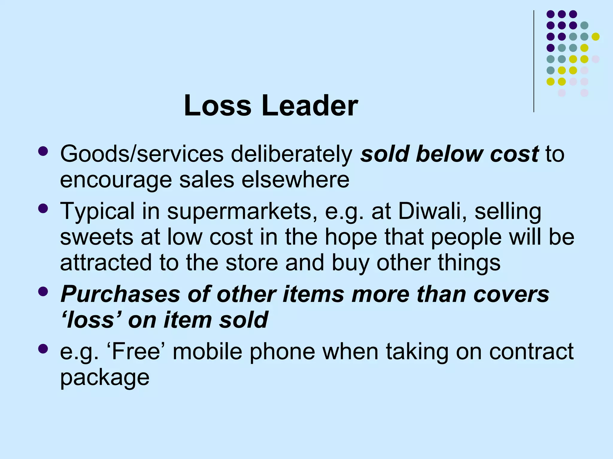 Loss Leader
 Goods/services deliberately sold below cost to
  encourage sales elsewhere
 Typical in supermarkets, e.g. at Diwali, selling
  sweets at low cost in the hope that people will be
  attracted to the store and buy other things
 Purchases of other items more than covers
  ‘loss’ on item sold
 e.g. ‘Free’ mobile phone when taking on contract
  package
 