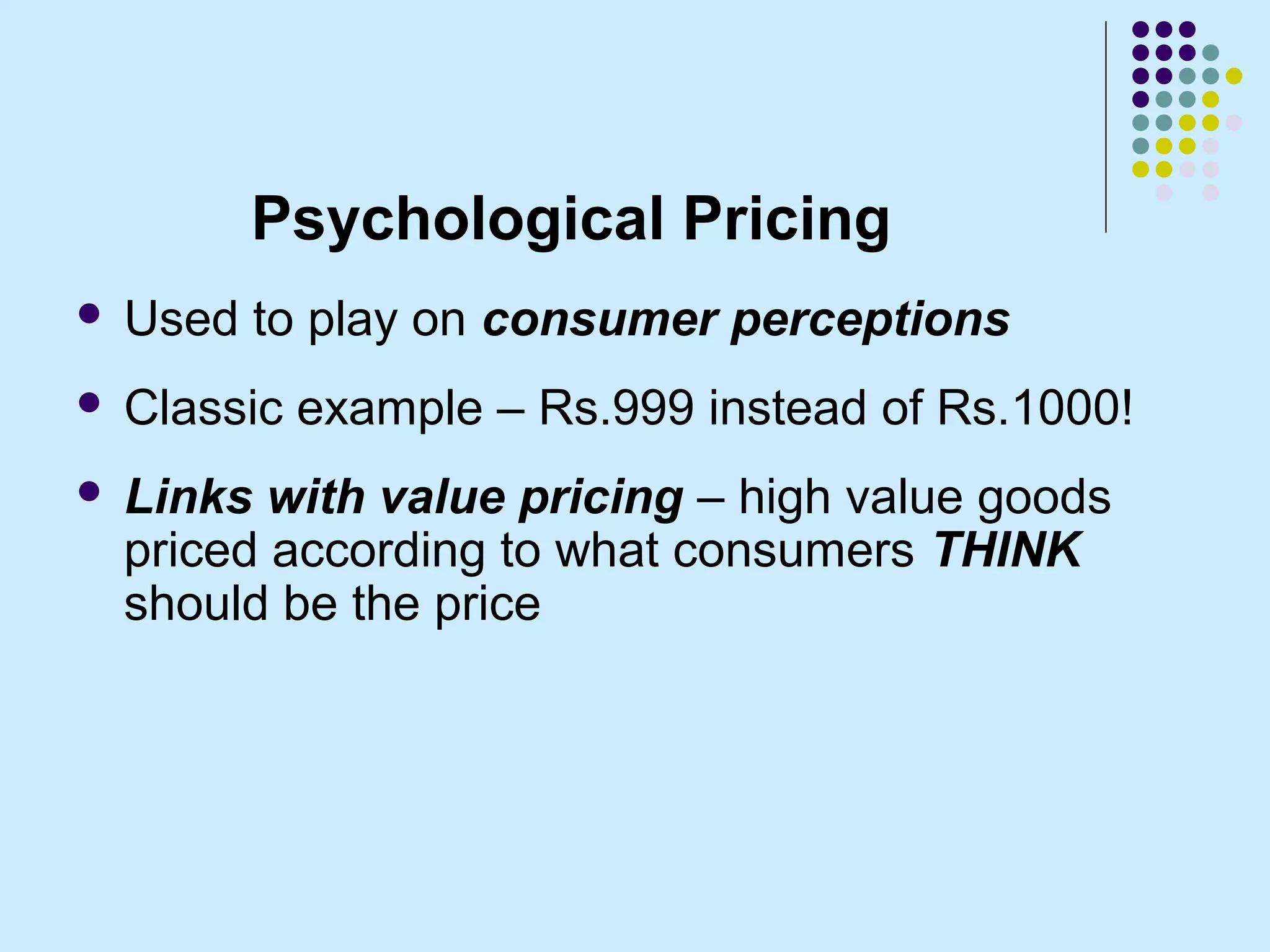 Psychological Pricing
   Used to play on consumer perceptions
   Classic example – Rs.999 instead of Rs.1000!
   Links with value pricing – high value goods
    priced according to what consumers THINK
    should be the price
 