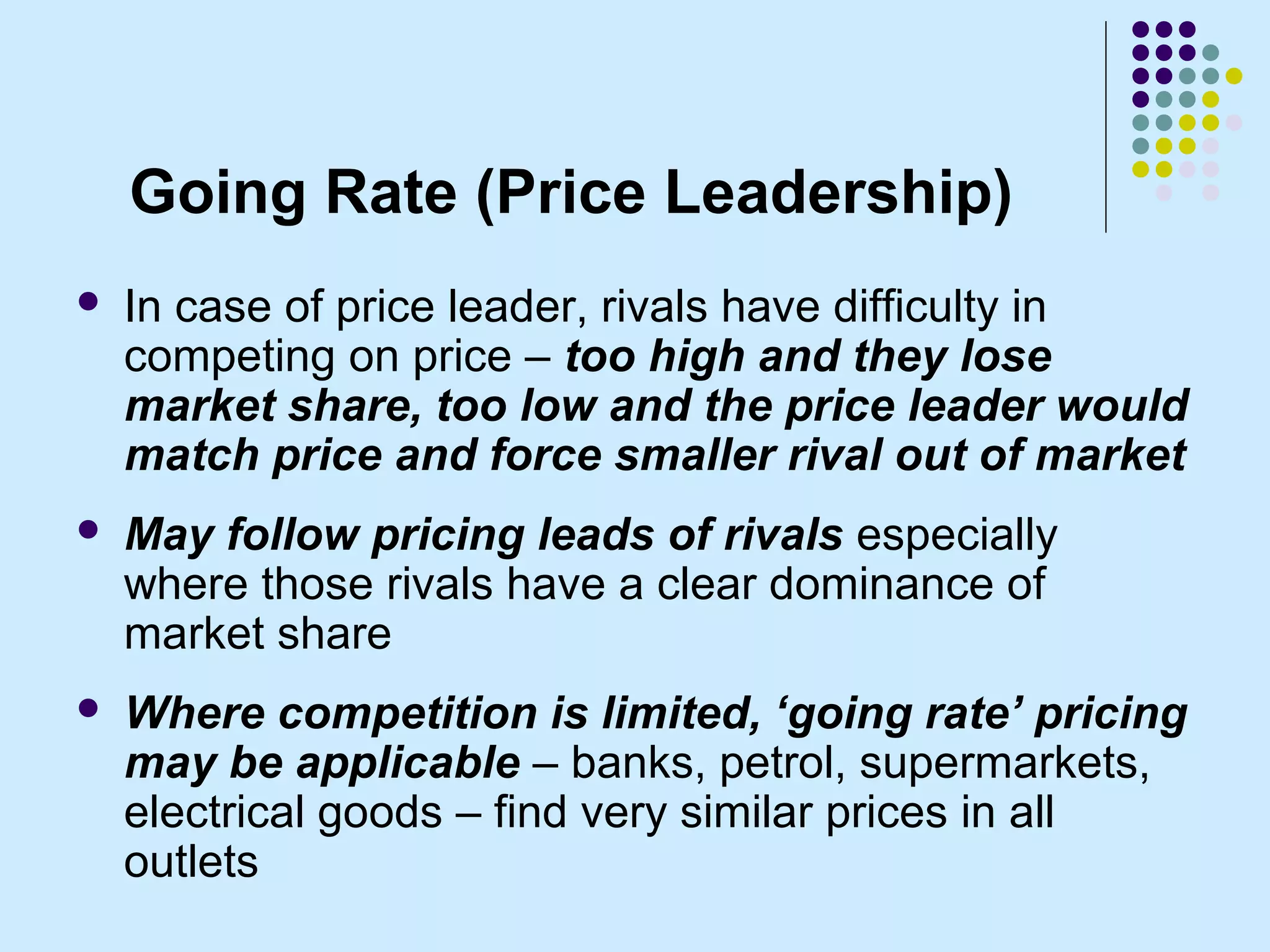 Going Rate (Price Leadership)
   In case of price leader, rivals have difficulty in
    competing on price – too high and they lose
    market share, too low and the price leader would
    match price and force smaller rival out of market
   May follow pricing leads of rivals especially
    where those rivals have a clear dominance of
    market share
   Where competition is limited, ‘going rate’ pricing
    may be applicable – banks, petrol, supermarkets,
    electrical goods – find very similar prices in all
    outlets
 
