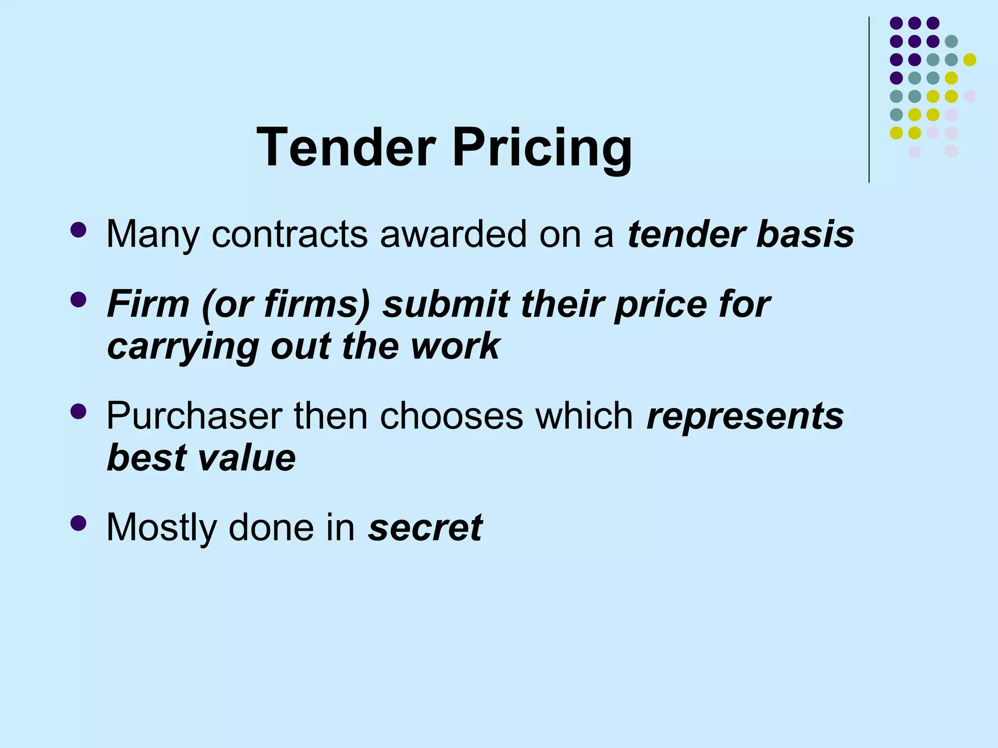 Tender Pricing
   Many contracts awarded on a tender basis
   Firm (or firms) submit their price for
    carrying out the work
   Purchaser then chooses which represents
    best value
   Mostly done in secret
 