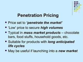 Penetration Pricing
 Price  set to ‘penetrate the market’
 ‘Low’ price to secure high volumes

 Typical in mass market ...