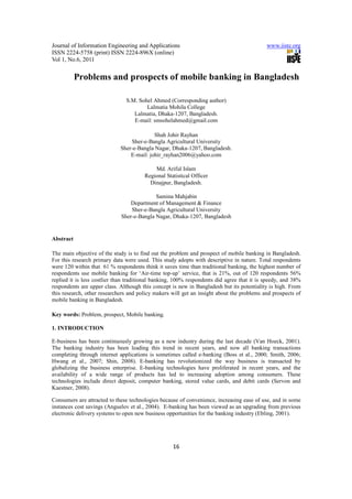 Journal of Information Engineering and Applications                                         www.iiste.org
ISSN 2224-5758 (print) ISSN 2224-896X (online)
Vol 1, No.6, 2011


           Problems and prospects of mobile banking in Bangladesh

                                S.M. Sohel Ahmed (Corresponding author)
                                        Lalmatia Mohila College
                                   Lalmatia, Dhaka-1207, Bangladesh.
                                   E-mail: smsohelahmed@gmail.com

                                           Shah Johir Rayhan
                                 Sher-e-Bangla Agricultural University
                             Sher-e-Bangla Nagar, Dhaka-1207, Bangladesh.
                                 E-mail: johir_rayhan2006@yahoo.com

                                           Md. Ariful Islam
                                       Regional Statistical Officer
                                         Dinajpur, Bangladesh.

                                           Samina Mahjabin
                                 Department of Management & Finance
                                 Sher-e-Bangla Agricultural University
                             Sher-e-Bangla Nagar, Dhaka-1207, Bangladesh


Abstract

The main objective of the study is to find out the problem and prospect of mobile banking in Bangladesh.
For this research primary data were used. This study adopts with descriptive in nature. Total respondents
were 120 within that 61 % respondents think it saves time than traditional banking, the highest number of
respondents use mobile banking for ‘Air-time top-up’ service, that is 21%, out of 120 respondents 56%
replied it is less costlier than traditional banking, 100% respondents did agree that it is speedy, and 38%
respondents are upper class. Although this concept is new in Bangladesh but its potentiality is high. From
this research, other researchers and policy makers will get an insight about the problems and prospects of
mobile banking in Bangladesh.

Key words: Problem, prospect, Mobile banking.

1. INTRODUCTION

E-business has been continuously growing as a new industry during the last decade (Van Hoeck, 2001).
The banking industry has been leading this trend in recent years, and now all banking transactions
completing through internet applications is sometimes called e-banking (Boss et al., 2000; Smith, 2006;
Hwang et al., 2007; Shin, 2008). E-banking has revolutionized the way business is transacted by
globalizing the business enterprise. E-banking technologies have proliferated in recent years, and the
availability of a wide range of products has led to increasing adoption among consumers. These
technologies include direct deposit, computer banking, stored value cards, and debit cards (Servon and
Kaestner, 2008).

Consumers are attracted to these technologies because of convenience, increasing ease of use, and in some
instances cost savings (Anguelov et al., 2004). E-banking has been viewed as an upgrading from previous
electronic delivery systems to open new business opportunities for the banking industry (Ebling, 2001).




                                                    16
 