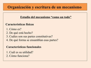 Organización y escritura de un mecanismo
Estudio del mecanismo “como un todo”
Características físicas
1. Cómo es?
2. De qué está hecho?
3. Cuáles son sus partes constitutivas?
4. De qué forma se ensamblan esas partes?
Características funcionales
1. Cuál es su utilidad?
2. Cómo funciona?

 