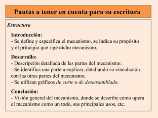 Pautas a tener en cuenta para su escritura
Estructura
Introducción:
- Se define y especifica el mecanismo, se indica su propósito
y el principio que rige dicho mecanismo.
Desarrollo:
- Descripción detallada de las partes del mecanismo.
- Se identifica una parte a explicar, detallando su vinculación
con las otras partes del mecanismo.
- Se utilizan gráficos de corte o de desensamblado.
Conclusión:
- Visión general del mecanismo, donde se describe cómo opera
el mecanismo como un todo, sus principales usos, etc.

 