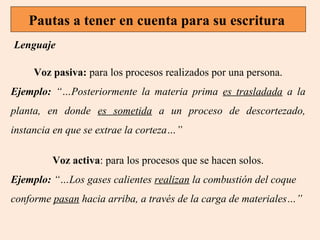 Pautas a tener en cuenta para su escritura
Lenguaje
Voz pasiva: para los procesos realizados por una persona.
Ejemplo: “…Posteriormente la materia prima es trasladada a la
planta, en donde es sometida a un proceso de descortezado,
instancia en que se extrae la corteza…”
Voz activa: para los procesos que se hacen solos.
Ejemplo: “…Los gases calientes realizan la combustión del coque
conforme pasan hacia arriba, a través de la carga de materiales…”

 