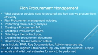Plan Procurement Management
• What goods or services need to procured and how can we procure them
efficiently
• Plan Procurement management includes;
1. Performing make-or-buy analysis
2. Creating a Procurement MP,
3. Creating a Procurement SOW,
4. Selecting a the contract type,
5. Creating the procurement documents
6. Determining Source selection criteria
Inputs include; PMP, Req Documentation, Activity resources req,
EEF,OPA,Risk register, Stakeholder Reg, Any other procurement, project
schedule and initial cost estimates for work to be performed
 