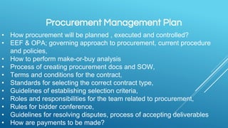 Procurement Management Plan
• How procurement will be planned , executed and controlled?
• EEF & OPA; governing approach to procurement, current procedure
and policies,
• How to perform make-or-buy analysis
• Process of creating procurement docs and SOW,
• Terms and conditions for the contract,
• Standards for selecting the correct contract type,
• Guidelines of establishing selection criteria,
• Roles and responsibilities for the team related to procurement,
• Rules for bidder conference,
• Guidelines for resolving disputes, process of accepting deliverables
• How are payments to be made?
 