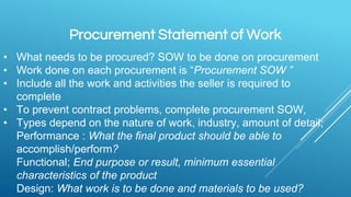 Procurement Statement of Work
• What needs to be procured? SOW to be done on procurement
• Work done on each procurement is “Procurement SOW ”
• Include all the work and activities the seller is required to
complete
• To prevent contract problems, complete procurement SOW,
• Types depend on the nature of work, industry, amount of detail;
Performance : What the final product should be able to
accomplish/perform?
Functional; End purpose or result, minimum essential
characteristics of the product
Design: What work is to be done and materials to be used?
 
