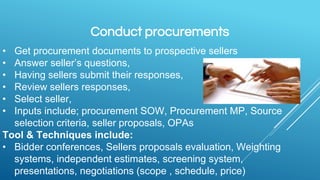 Conduct procurements
• Get procurement documents to prospective sellers
• Answer seller’s questions,
• Having sellers submit their responses,
• Review sellers responses,
• Select seller,
• Inputs include; procurement SOW, Procurement MP, Source
selection criteria, seller proposals, OPAs
Tool & Techniques include:
• Bidder conferences, Sellers proposals evaluation, Weighting
systems, independent estimates, screening system,
presentations, negotiations (scope , schedule, price)
 