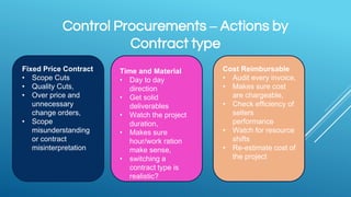 Control Procurements – Actions by
Contract type
Fixed Price Contract
• Scope Cuts
• Quality Cuts,
• Over price and
unnecessary
change orders,
• Scope
misunderstanding
or contract
misinterpretation
Time and Material
• Day to day
direction
• Get solid
deliverables
• Watch the project
duration,
• Makes sure
hour/work ration
make sense,
• switching a
contract type is
realistic?
Cost Reimbursable
• Audit every invoice,
• Makes sure cost
are chargeable,
• Check efficiency of
sellers
performance
• Watch for resource
shifts
• Re-estimate cost of
the project
 