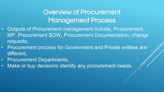 Overview of Procurement
Management Process
• Outputs of Procurement management include, Procurement
MP, Procurement SOW, Procurement Documentation, change
requests,
• Procurement process for Government and Private entities are
different,
• Procurement Departments,
• Make or buy decisions identify any procurement needs,
 